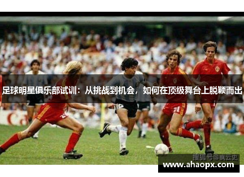 足球明星俱乐部试训：从挑战到机会，如何在顶级舞台上脱颖而出