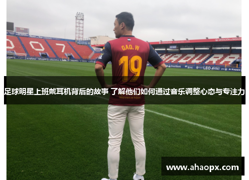 足球明星上班戴耳机背后的故事 了解他们如何通过音乐调整心态与专注力