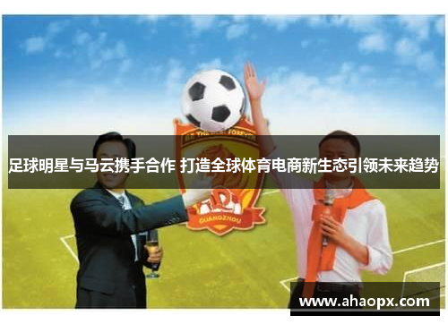 足球明星与马云携手合作 打造全球体育电商新生态引领未来趋势