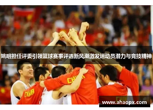 姚明担任评委引领篮球赛事评选新风潮激发运动员潜力与竞技精神