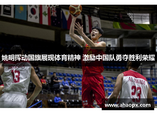 姚明挥动国旗展现体育精神 激励中国队勇夺胜利荣耀