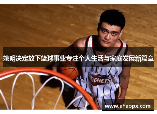 姚明决定放下篮球事业专注个人生活与家庭发展新篇章
