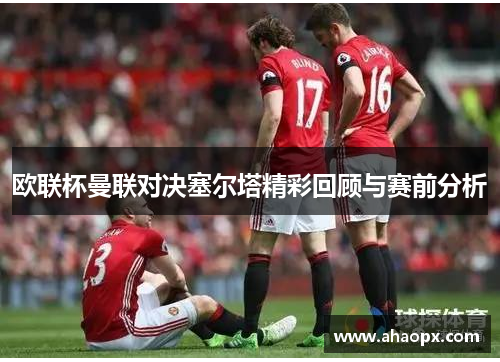 欧联杯曼联对决塞尔塔精彩回顾与赛前分析